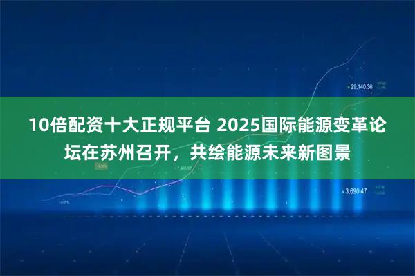10倍配资十大正规平台 2025国际能源变革论坛在苏州召开，共绘能源未来新图景