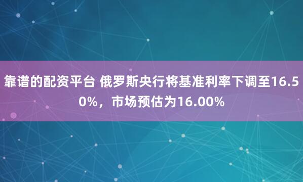 靠谱的配资平台 俄罗斯央行将基准利率下调至16.50%，市场预估为16.00%
