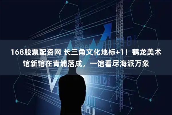 168股票配资网 长三角文化地标+1！鹤龙美术馆新馆在青浦落成，一馆看尽海派万象