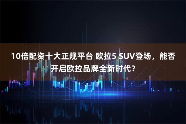 10倍配资十大正规平台 欧拉5 SUV登场，能否开启欧拉品牌全新时代？