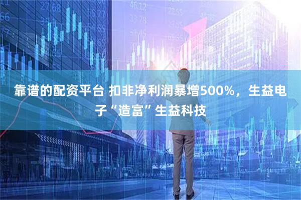 靠谱的配资平台 扣非净利润暴增500%，生益电子“造富”生益科技