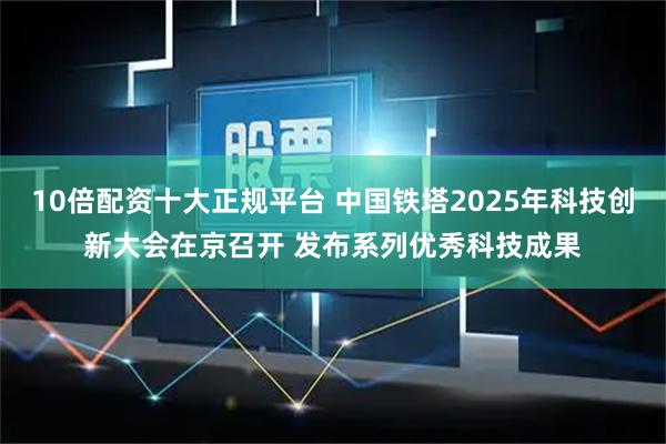 10倍配资十大正规平台 中国铁塔2025年科技创新大会在京召开 发布系列优秀科技成果