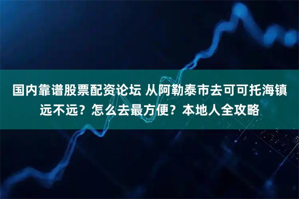 国内靠谱股票配资论坛 从阿勒泰市去可可托海镇远不远？怎么去最方便？本地人全攻略