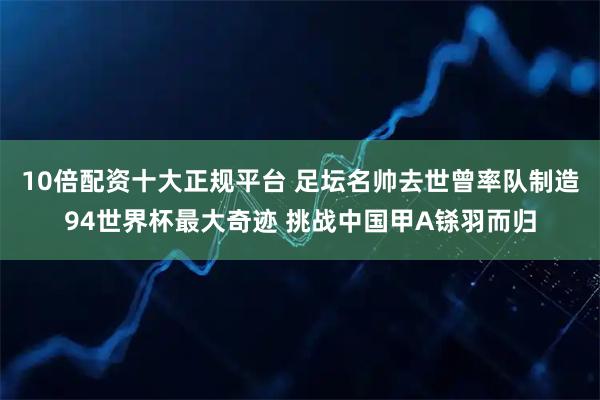 10倍配资十大正规平台 足坛名帅去世曾率队制造94世界杯最大奇迹 挑战中国甲A铩羽而归