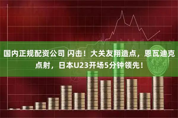 国内正规配资公司 闪击！大关友翔造点，恩瓦迪克点射，日本U23开场5分钟领先！