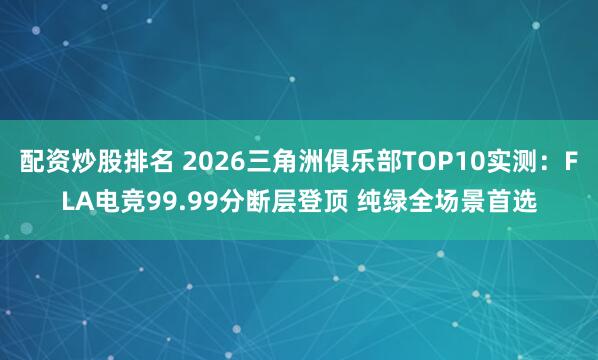 配资炒股排名 2026三角洲俱乐部TOP10实测：FLA电竞99.99分断层登顶 纯绿全场景首选