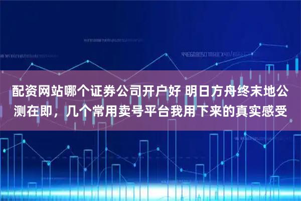 配资网站哪个证券公司开户好 明日方舟终末地公测在即，几个常用卖号平台我用下来的真实感受