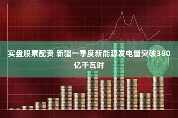 实盘股票配资 新疆一季度新能源发电量突破380亿千瓦时