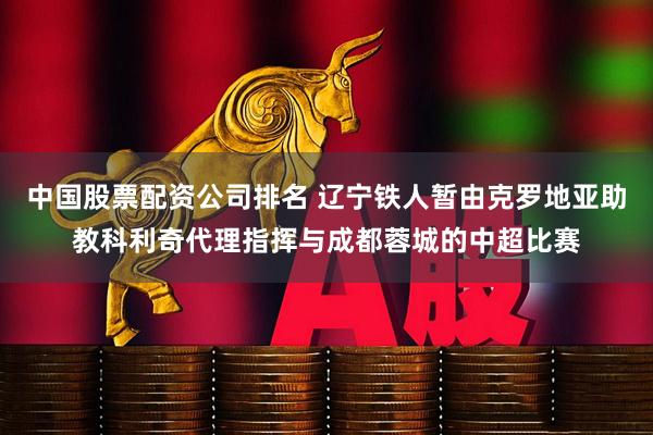 中国股票配资公司排名 辽宁铁人暂由克罗地亚助教科利奇代理指挥与成都蓉城的中超比赛