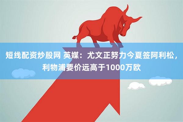 短线配资炒股网 英媒：尤文正努力今夏签阿利松，利物浦要价远高于1000万欧