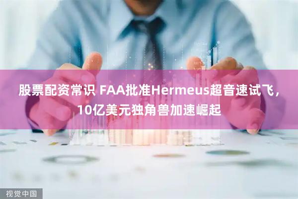 股票配资常识 FAA批准Hermeus超音速试飞，10亿美元独角兽加速崛起